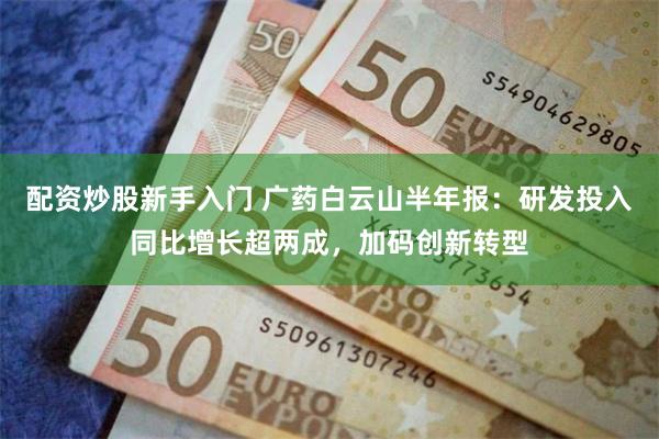 配资炒股新手入门 广药白云山半年报：研发投入同比增长超两成，加码创新转型