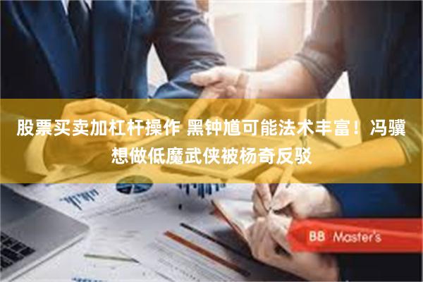 股票买卖加杠杆操作 黑钟馗可能法术丰富！冯骥想做低魔武侠被杨奇反驳