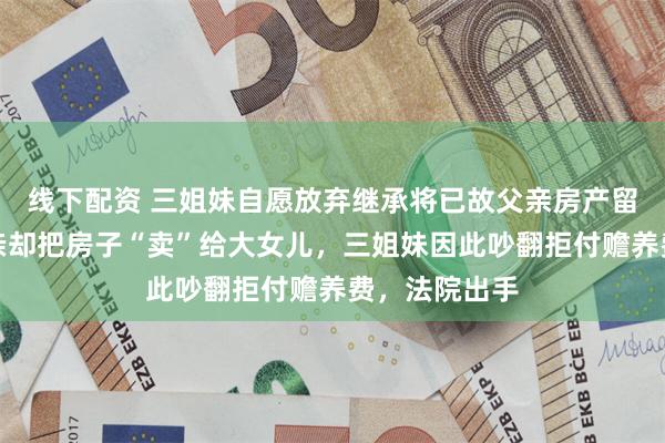 线下配资 三姐妹自愿放弃继承将已故父亲房产留给母亲，母亲却把房子“卖”给大女儿，三姐妹因此吵翻拒付赡养费，法院出手