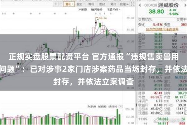 正规实盘股票配资平台 官方通报“违规售卖兽用管制药品问题”：已对涉事2家门店涉案药品当场封存，并依法立案调查