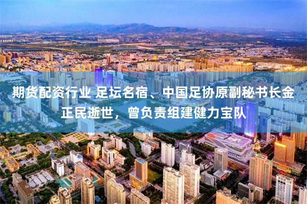 期货配资行业 足坛名宿、中国足协原副秘书长金正民逝世，曾负责组建健力宝队