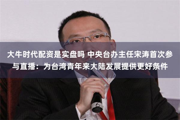 大牛时代配资是实盘吗 中央台办主任宋涛首次参与直播：为台湾青年来大陆发展提供更好条件