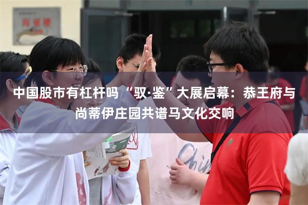 中国股市有杠杆吗 “驭·鉴”大展启幕：恭王府与尚蒂伊庄园共谱马文化交响