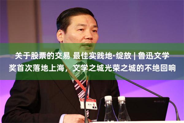 关于股票的交易 最佳实践地·绽放 | 鲁迅文学奖首次落地上海，文学之城光荣之城的不绝回响