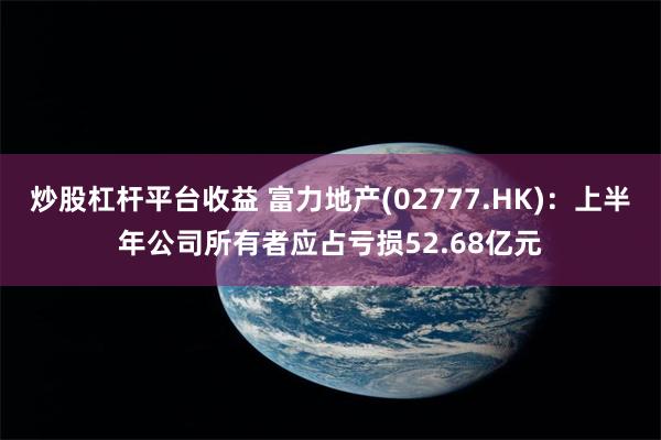 炒股杠杆平台收益 富力地产(02777.HK)：上半年公司所有者应占亏损52.68亿元
