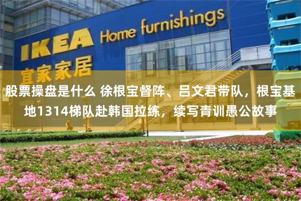 股票操盘是什么 徐根宝督阵、吕文君带队，根宝基地1314梯队赴韩国拉练，续写青训愚公故事