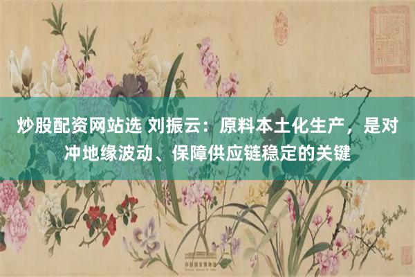 炒股配资网站选 刘振云：原料本土化生产，是对冲地缘波动、保障供应链稳定的关键