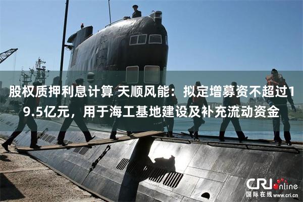 股权质押利息计算 天顺风能:拟定增募资不超过19.5亿元,用于海工基地建设及补充流动资金