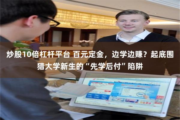 炒股10倍杠杆平台 百元定金，边学边赚？起底围猎大学新生的“先学后付”陷阱