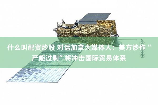 什么叫配资炒股 对话加拿大媒体人：美方炒作“产能过剩”将冲击国际贸易体系