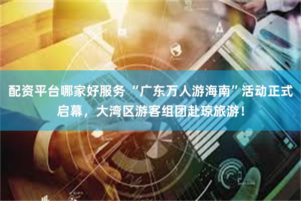 配资平台哪家好服务 “广东万人游海南”活动正式启幕，大湾区游客组团赴琼旅游！