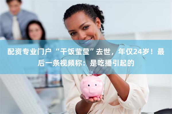 配资专业门户 “干饭莹莹”去世，年仅24岁！最后一条视频称：是吃播引起的