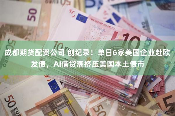 成都期货配资公司 创纪录！单日6家美国企业赴欧发债，AI借贷潮挤压美国本土债市