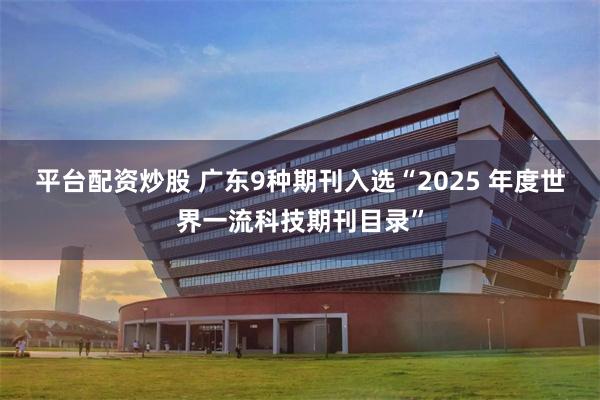 平台配资炒股 广东9种期刊入选“2025 年度世界一流科技期刊目录”