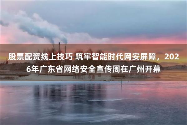 股票配资线上技巧 筑牢智能时代网安屏障，2026年广东省网络安全宣传周在广州开幕