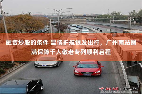 融资炒股的条件 温情护航银发出行，广州南站圆满保障千人敬老专列顺利启程
