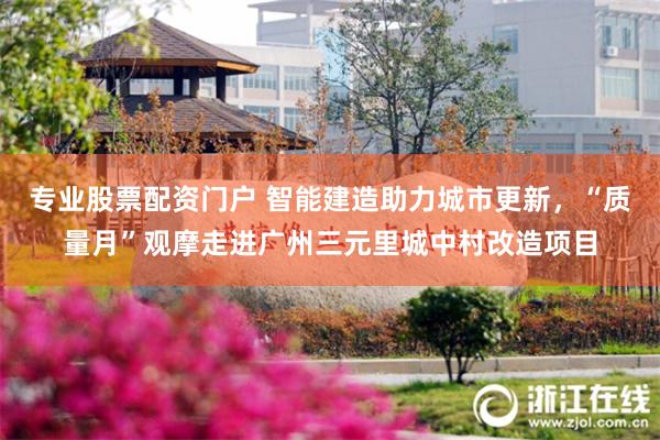 专业股票配资门户 智能建造助力城市更新，“质量月”观摩走进广州三元里城中村改造项目