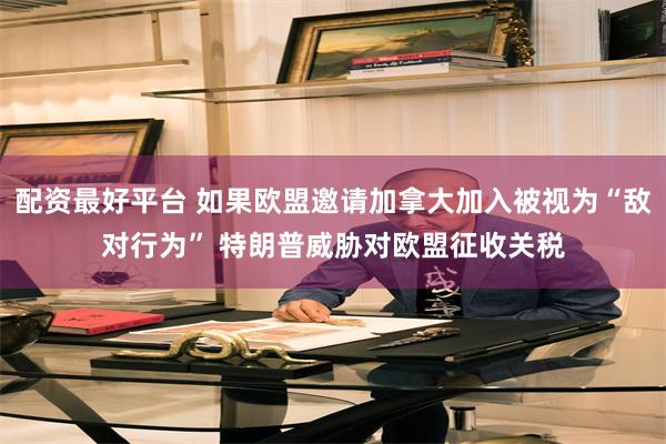 配资最好平台 如果欧盟邀请加拿大加入被视为“敌对行为” 特朗普威胁对欧盟征收关税