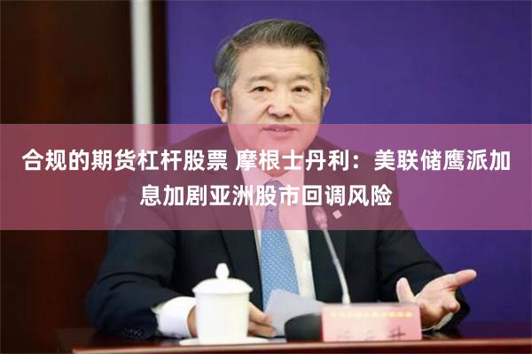 合规的期货杠杆股票 摩根士丹利：美联储鹰派加息加剧亚洲股市回调风险