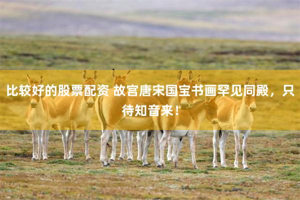 比较好的股票配资 故宫唐宋国宝书画罕见同殿，只待知音来！