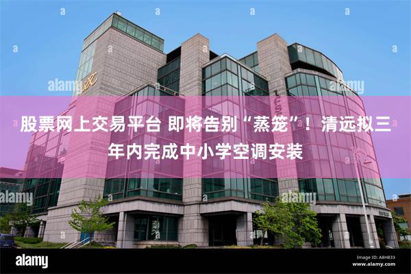 股票网上交易平台 即将告别“蒸笼”！清远拟三年内完成中小学空调安装