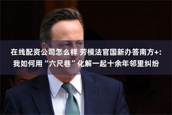 在线配资公司怎么样 劳模法官国新办答南方+:我如何用“六尺巷”化解一起十余年邻里纠纷