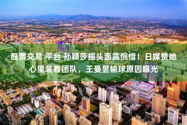 股票交易 平台 孙颖莎摇头面露惋惜！日媒赞她心里装着团队，王曼昱输球原因曝光