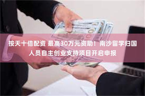 按天十倍配资 最高30万元资助！南沙留学归国人员自主创业支持项目开启申报
