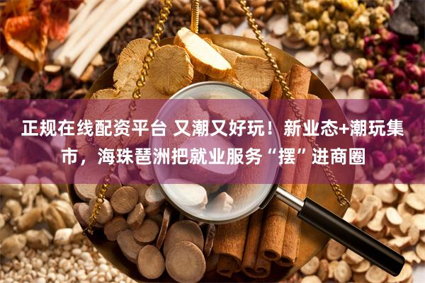 正规在线配资平台 又潮又好玩！新业态+潮玩集市，海珠琶洲把就业服务“摆”进商圈