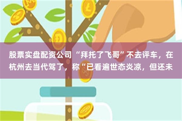 股票实盘配资公司 “拜托了飞哥”不去评车，在杭州去当代驾了，称“已看遍世态炎凉，但还未
