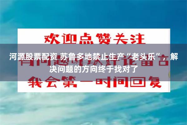 河源股票配资 苏鲁多地禁止生产“老头乐”，解决问题的方向终于找对了
