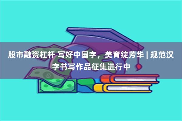 股市融资杠杆 写好中国字，美育绽芳华 | 规范汉字书写作品征集进行中