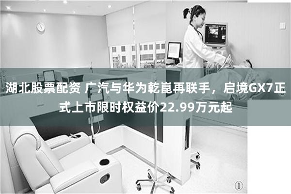 湖北股票配资 广汽与华为乾崑再联手，启境GX7正式上市限时权益价22.99万元起