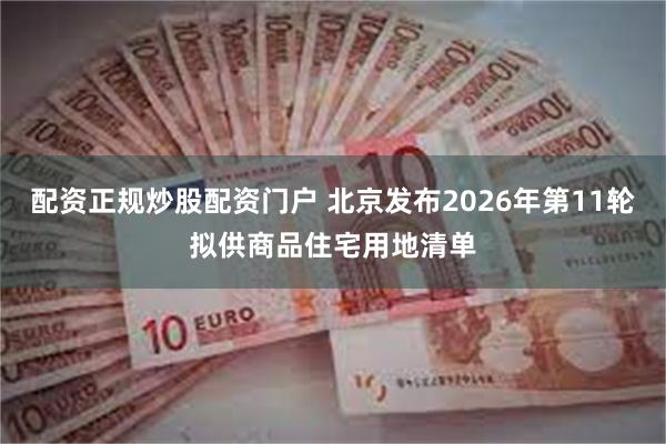 配资正规炒股配资门户 北京发布2026年第11轮拟供商品住宅用地清单