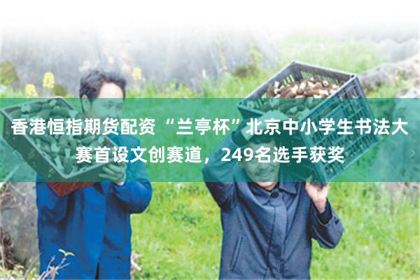香港恒指期货配资 “兰亭杯”北京中小学生书法大赛首设文创赛道，249名选手获奖