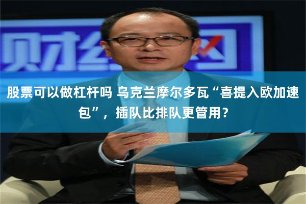 股票可以做杠杆吗 乌克兰摩尔多瓦“喜提入欧加速包”，插队比排队更管用？
