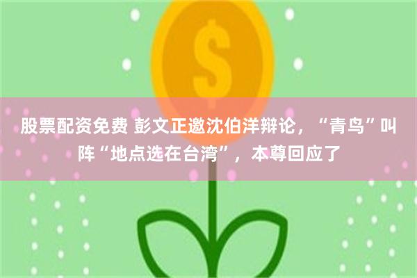 股票配资免费 彭文正邀沈伯洋辩论，“青鸟”叫阵“地点选在台湾”，本尊回应了
