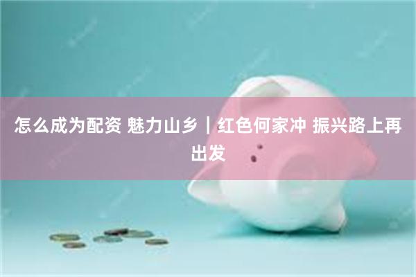 怎么成为配资 魅力山乡｜红色何家冲 振兴路上再出发