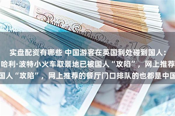 实盘配资有哪些 中国游客在英国到处碰到国人：耳边全是熟悉的中文，哈利·波特小火车取景地已被国人“攻陷”，网上推荐的餐厅门口排队的也都是中国人