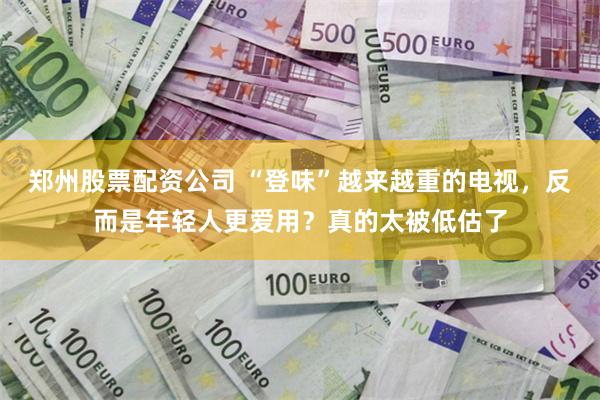 郑州股票配资公司 “登味”越来越重的电视，反而是年轻人更爱用？真的太被低估了