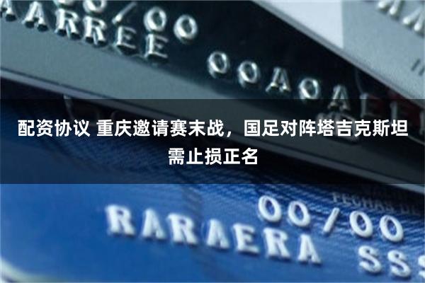 配资协议 重庆邀请赛末战，国足对阵塔吉克斯坦需止损正名