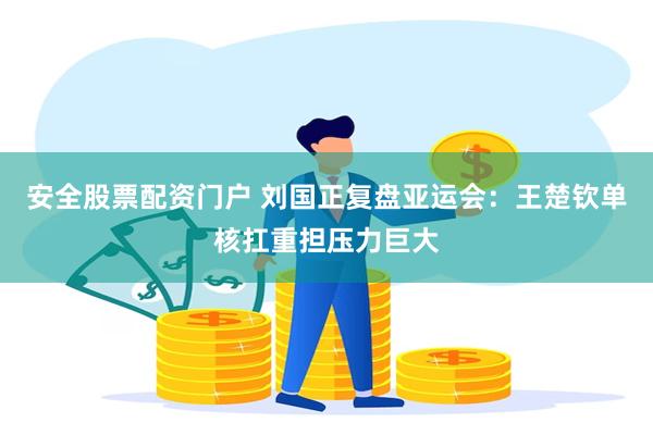 安全股票配资门户 刘国正复盘亚运会：王楚钦单核扛重担压力巨大