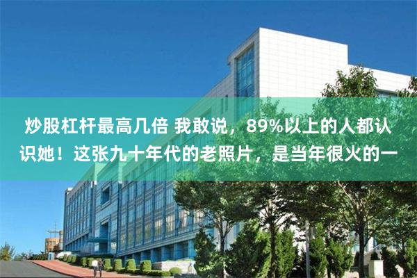 炒股杠杆最高几倍 我敢说，89%以上的人都认识她！这张九十年代的老照片，是当年很火的一