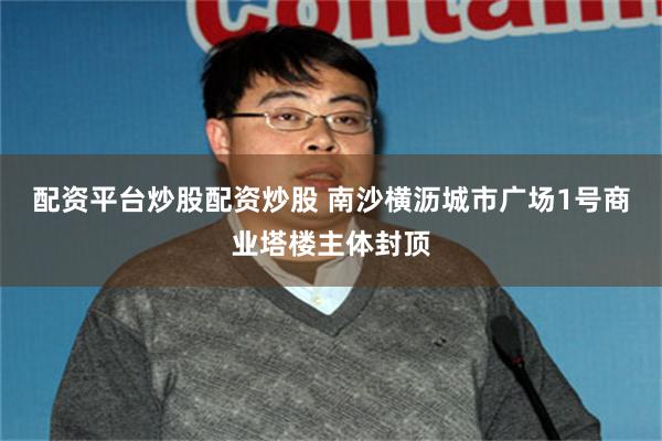 配资平台炒股配资炒股 南沙横沥城市广场1号商业塔楼主体封顶