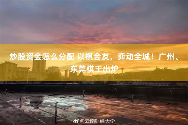 炒股资金怎么分配 以棋会友，弈动全城！广州、东莞棋王出炉